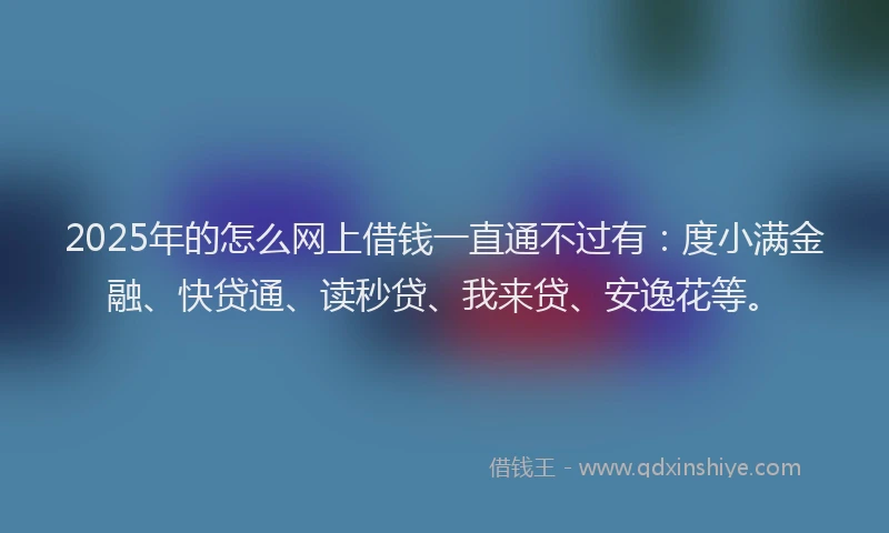 2025年的怎么网上借钱一直通不过有：度小满金融、快贷通、读秒贷、我来贷、安逸花等。