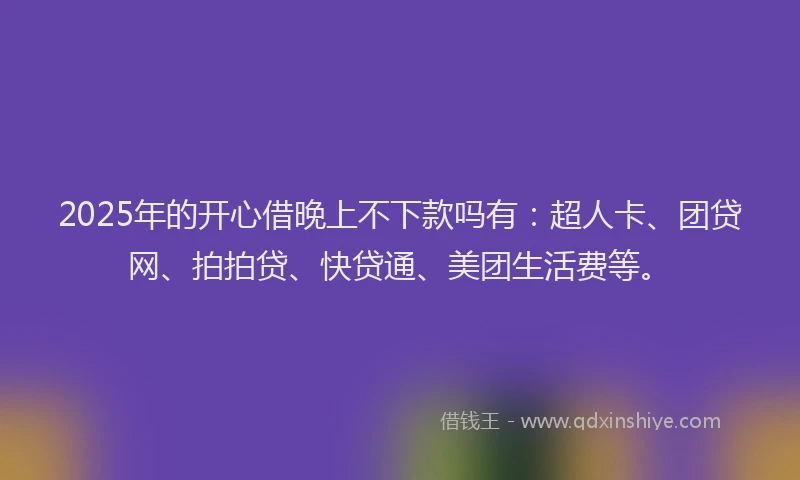 2025年的开心借晚上不下款吗有：超人卡、团贷网、拍拍贷、快贷通、美团生活费等。