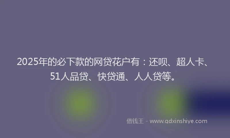 2025年的必下款的网贷花户有：还呗、超人卡、51人品贷、快贷通、人人贷等。