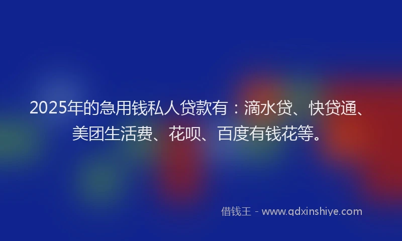 2025年的急用钱私人贷款有：滴水贷、快贷通、美团生活费、花呗、百度有钱花等。