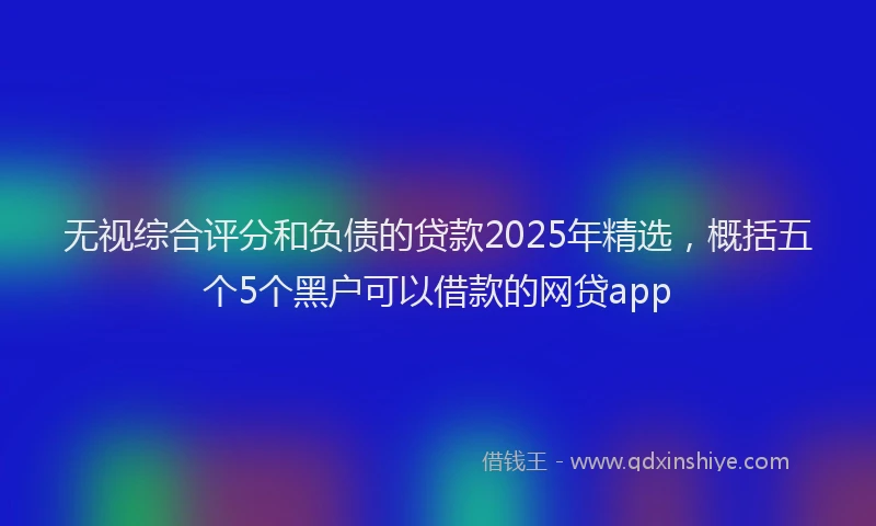 无视综合评分和负债的贷款2025年精选，概括五个5个黑户可以借款的网贷app