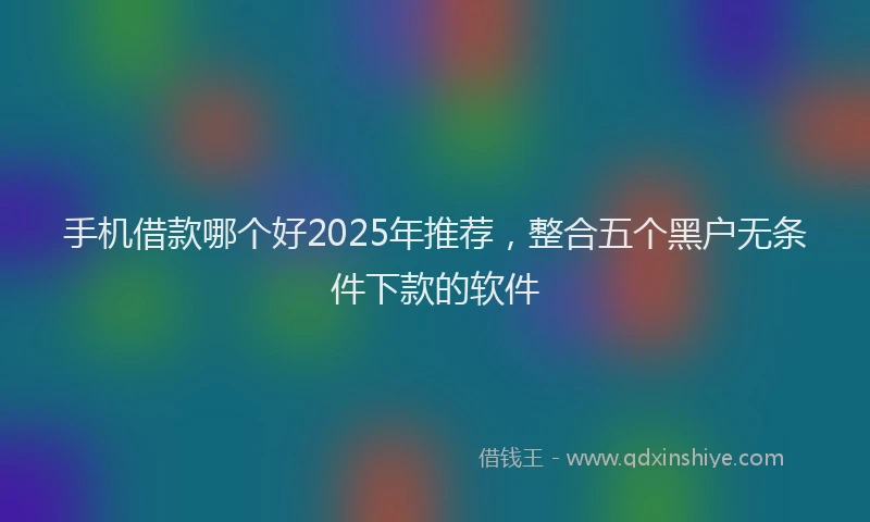 手机借款哪个好2025年推荐，整合五个黑户无条件下款的软件