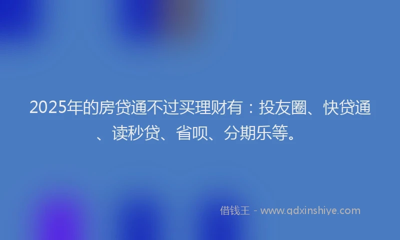 2025年的房贷通不过买理财有：投友圈、快贷通、读秒贷、省呗、分期乐等。