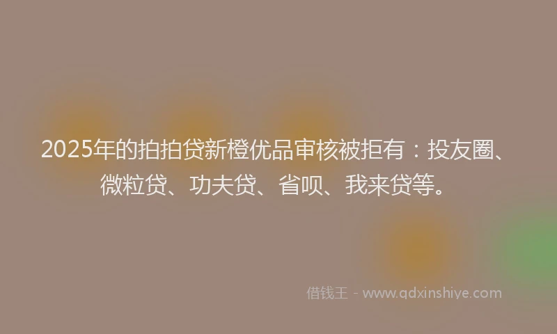 2025年的拍拍贷新橙优品审核被拒有：投友圈、微粒贷、功夫贷、省呗、我来贷等。