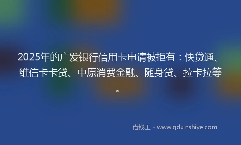 2025年的广发银行信用卡申请被拒有：快贷通、维信卡卡贷、中原消费金融、随身贷、拉卡拉等。