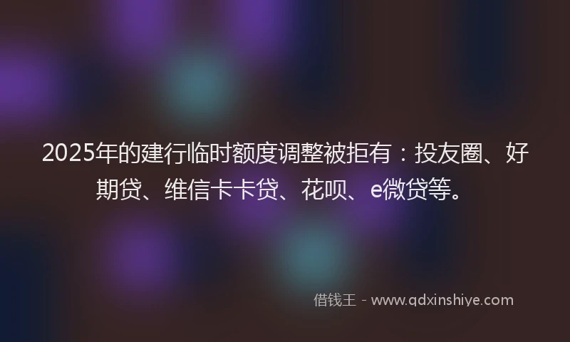 2025年的建行临时额度调整被拒有：投友圈、好期贷、维信卡卡贷、花呗、e微贷等。