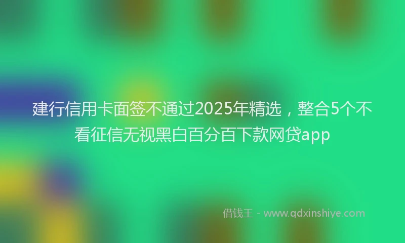 建行信用卡面签不通过2025年精选，整合5个不看征信无视黑白百分百下款网贷app