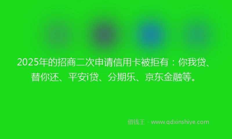 2025年的招商二次申请信用卡被拒有：你我贷、替你还、平安i贷、分期乐、京东金融等。