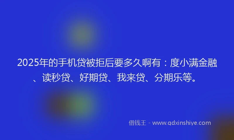 2025年的手机贷被拒后要多久啊有：度小满金融、读秒贷、好期贷、我来贷、分期乐等。