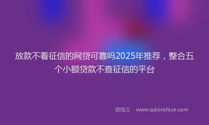 放款不看征信的网贷可靠吗2025年推荐，整合五个小额贷款不查征信的平台