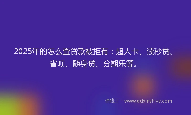 2025年的怎么查贷款被拒有：超人卡、读秒贷、省呗、随身贷、分期乐等。
