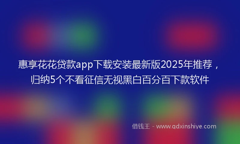 惠享花花贷款app下载安装最新版2025年推荐，归纳5个不看征信无视黑白百分百下款软件