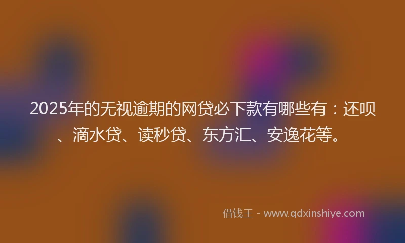 2025年的无视逾期的网贷必下款有哪些有：还呗、滴水贷、读秒贷、东方汇、安逸花等。