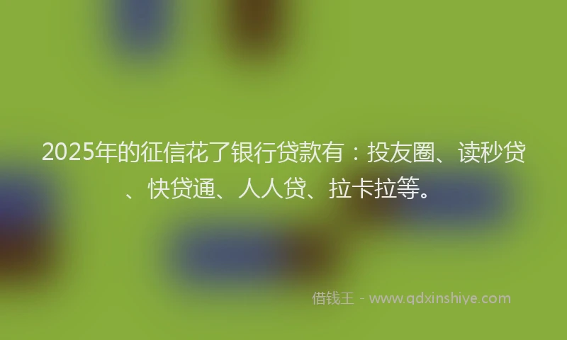 2025年的征信花了银行贷款有：投友圈、读秒贷、快贷通、人人贷、拉卡拉等。