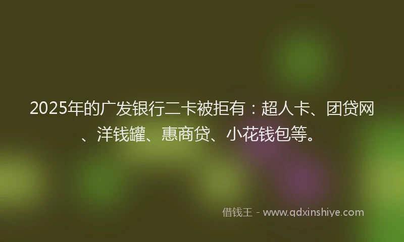 2025年的广发银行二卡被拒有：超人卡、团贷网、洋钱罐、惠商贷、小花钱包等。