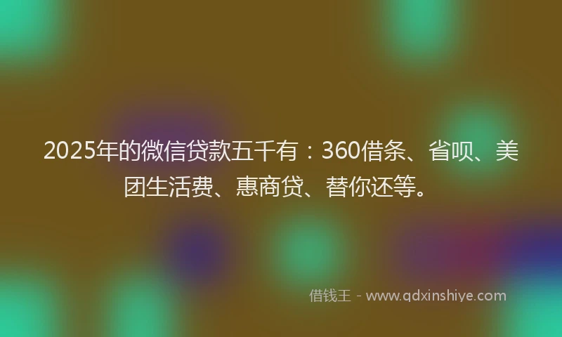 2025年的微信贷款五千有：360借条、省呗、美团生活费、惠商贷、替你还等。