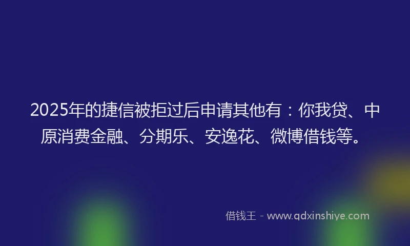 2025年的捷信被拒过后申请其他有：你我贷、中原消费金融、分期乐、安逸花、微博借钱等。