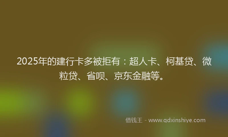 2025年的建行卡多被拒有：超人卡、柯基贷、微粒贷、省呗、京东金融等。