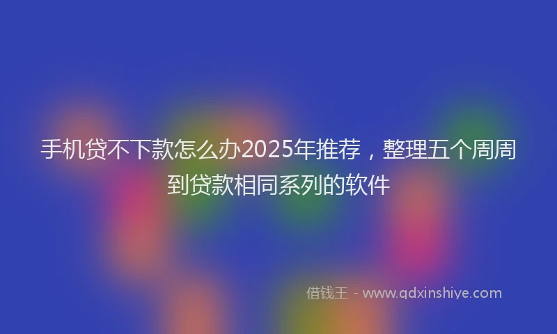 手机贷不下款怎么办2025年推荐，整理五个周周到贷款相同系列的软件