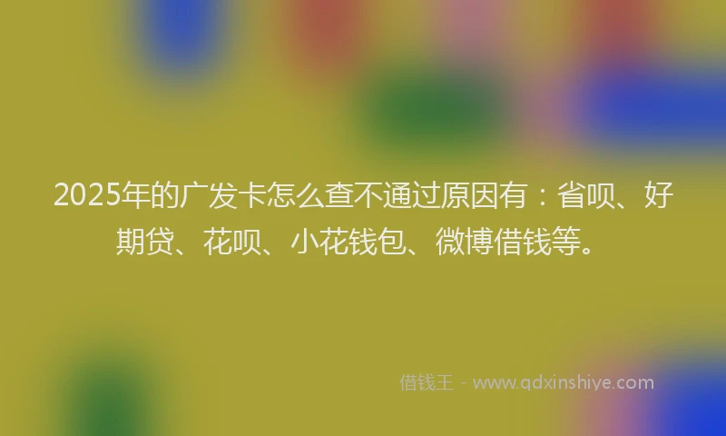 2025年的广发卡怎么查不通过原因有：省呗、好期贷、花呗、小花钱包、微博借钱等。