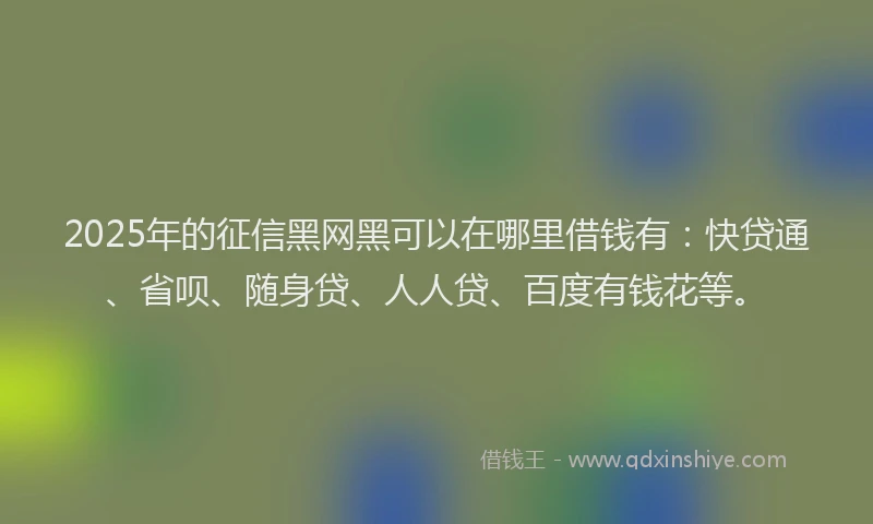 2025年的征信黑网黑可以在哪里借钱有：快贷通、省呗、随身贷、人人贷、百度有钱花等。