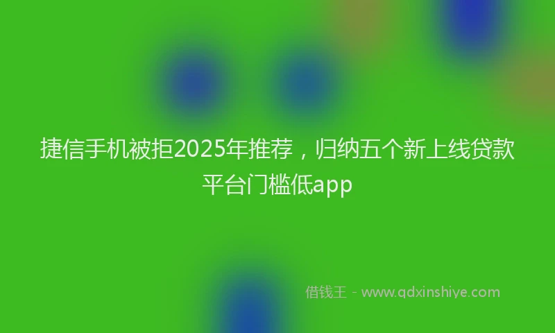 捷信手机被拒2025年推荐，归纳五个新上线贷款平台门槛低app