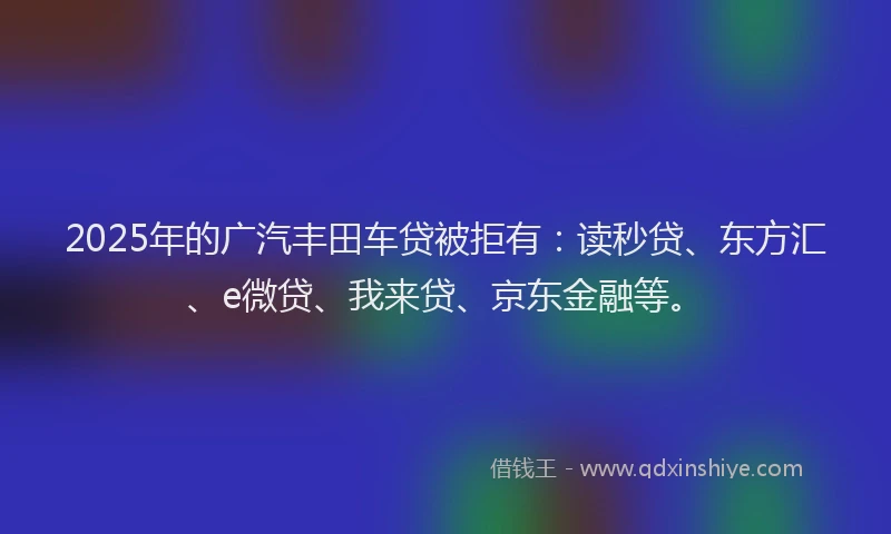 2025年的广汽丰田车贷被拒有：读秒贷、东方汇、e微贷、我来贷、京东金融等。