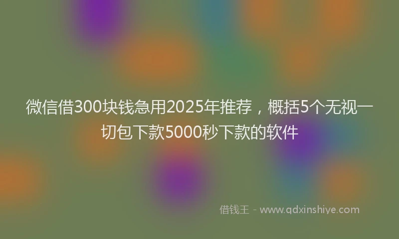 微信借300块钱急用2025年推荐，概括5个无视一切包下款5000秒下款的软件