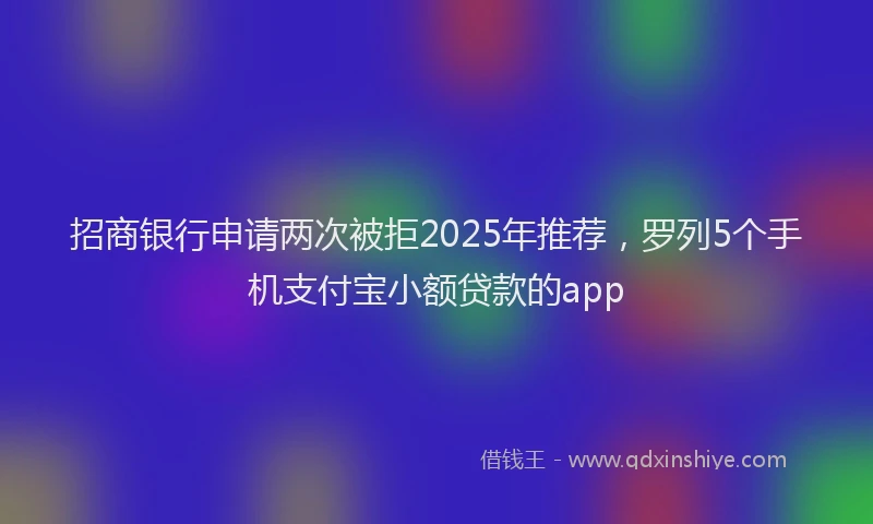 招商银行申请两次被拒2025年推荐，罗列5个手机支付宝小额贷款的app