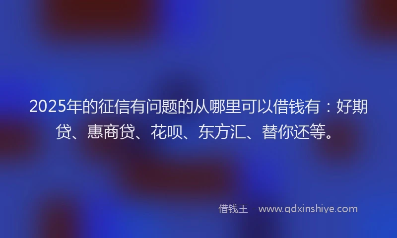2025年的征信有问题的从哪里可以借钱有：好期贷、惠商贷、花呗、东方汇、替你还等。