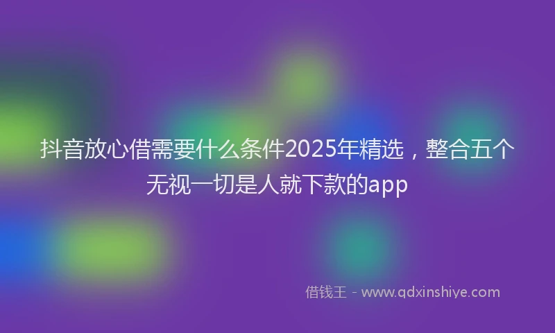 抖音放心借需要什么条件2025年精选，整合五个无视一切是人就下款的app