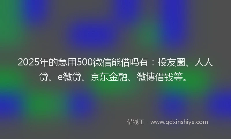 2025年的急用500微信能借吗有：投友圈、人人贷、e微贷、京东金融、微博借钱等。