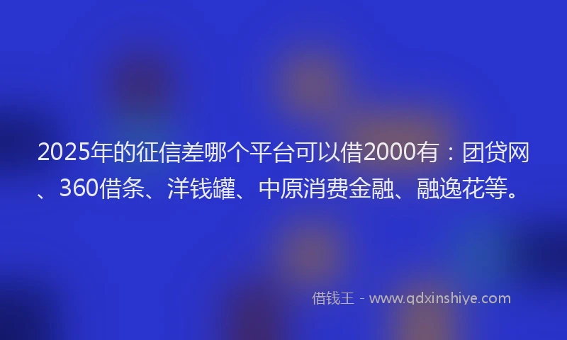 2025年的征信差哪个平台可以借2000有：团贷网、360借条、洋钱罐、中原消费金融、融逸花等。