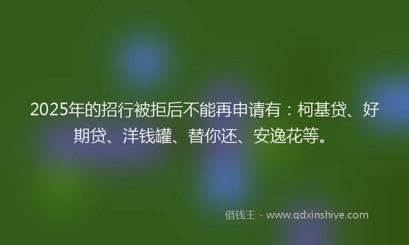 2025年的招行被拒后不能再申请有：柯基贷、好期贷、洋钱罐、替你还、安逸花等。