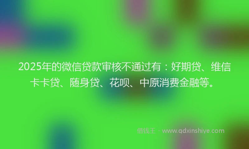 2025年的微信贷款审核不通过有：好期贷、维信卡卡贷、随身贷、花呗、中原消费金融等。