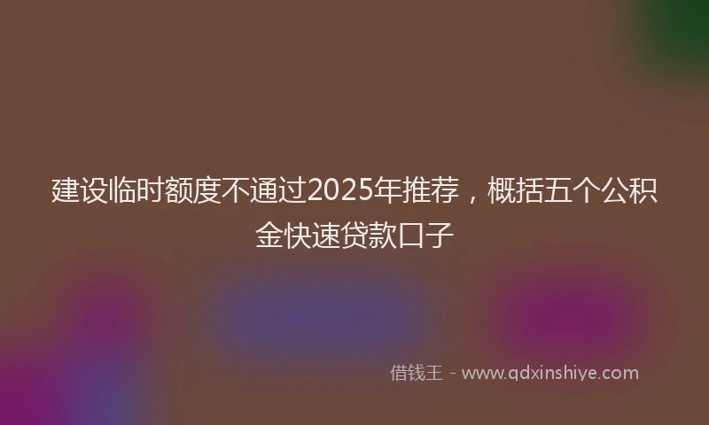 建设临时额度不通过2025年推荐，概括五个公积金快速贷款口子