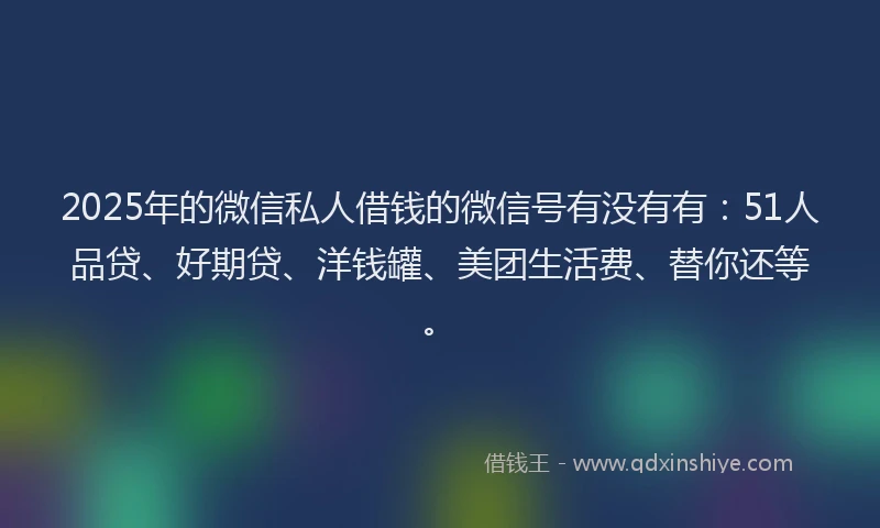 2025年的微信私人借钱的微信号有没有有：51人品贷、好期贷、洋钱罐、美团生活费、替你还等。