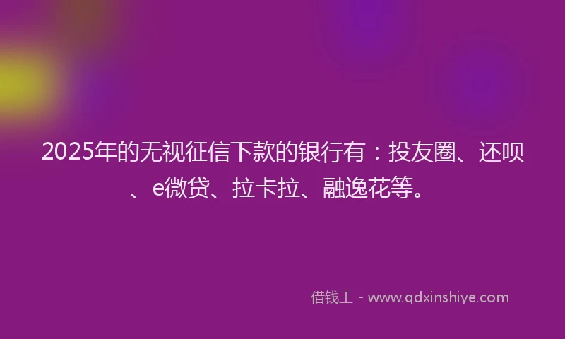 2025年的无视征信下款的银行有：投友圈、还呗、e微贷、拉卡拉、融逸花等。