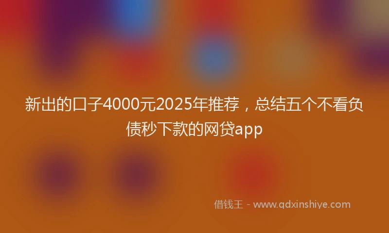 新出的口子4000元2025年推荐，总结五个不看负债秒下款的网贷app