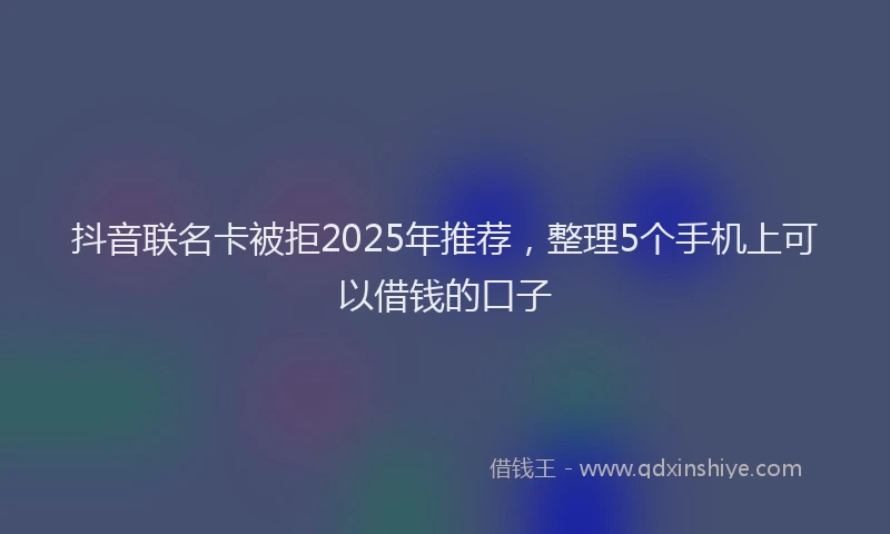 抖音联名卡被拒2025年推荐，整理5个手机上可以借钱的口子