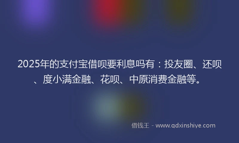 2025年的支付宝借呗要利息吗有：投友圈、还呗、度小满金融、花呗、中原消费金融等。