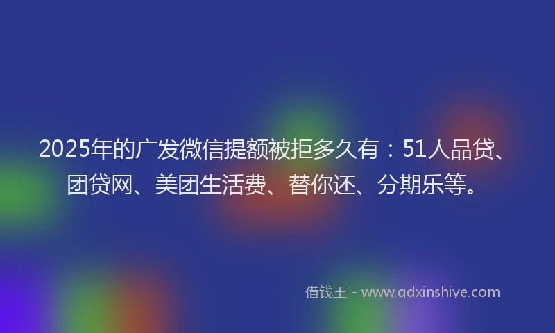 2025年的广发微信提额被拒多久有：51人品贷、团贷网、美团生活费、替你还、分期乐等。