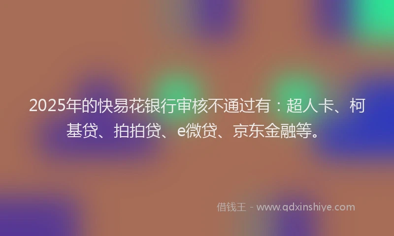 2025年的快易花银行审核不通过有：超人卡、柯基贷、拍拍贷、e微贷、京东金融等。