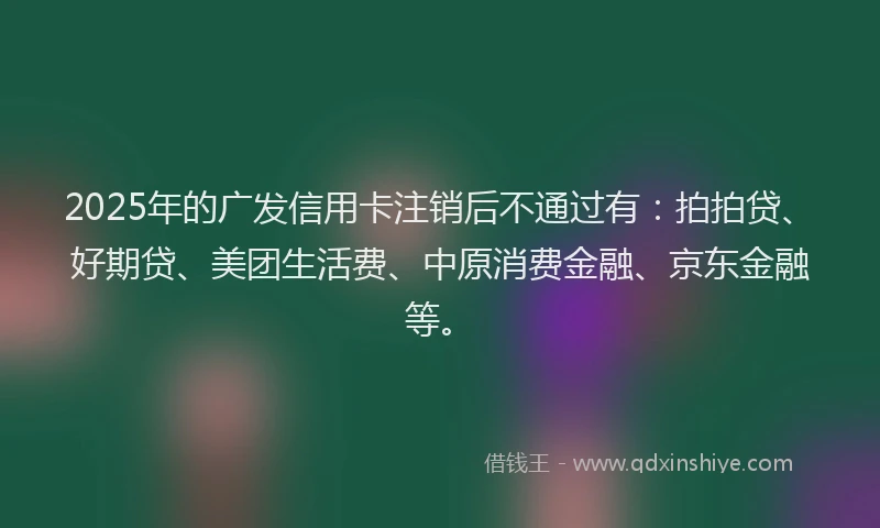 2025年的广发信用卡注销后不通过有：拍拍贷、好期贷、美团生活费、中原消费金融、京东金融等。