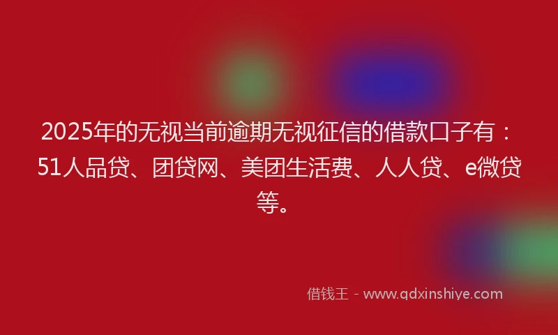 2025年的无视当前逾期无视征信的借款口子有：51人品贷、团贷网、美团生活费、人人贷、e微贷等。