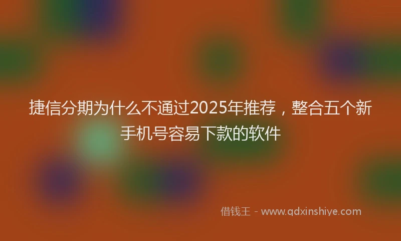 捷信分期为什么不通过2025年推荐，整合五个新手机号容易下款的软件