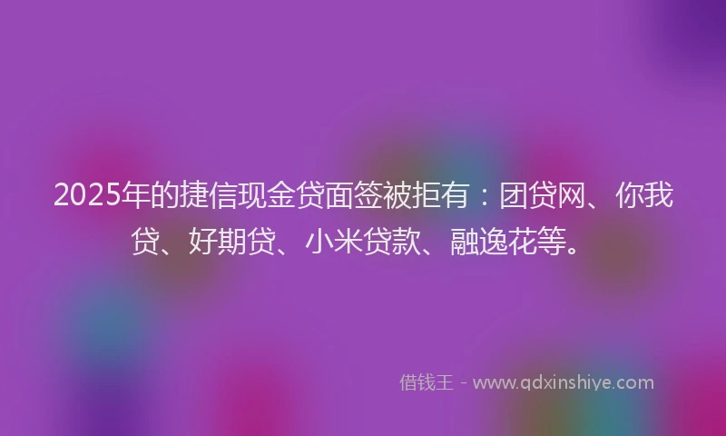 2025年的捷信现金贷面签被拒有：团贷网、你我贷、好期贷、小米贷款、融逸花等。