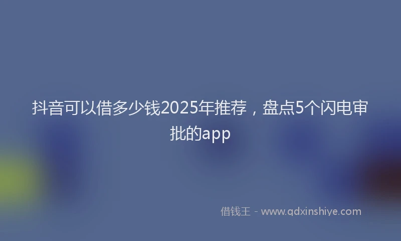 抖音可以借多少钱2025年推荐，盘点5个闪电审批的app