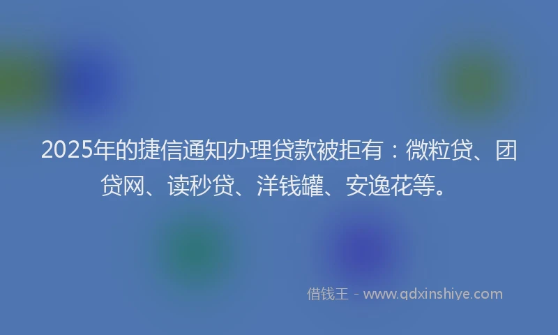 2025年的捷信通知办理贷款被拒有：微粒贷、团贷网、读秒贷、洋钱罐、安逸花等。