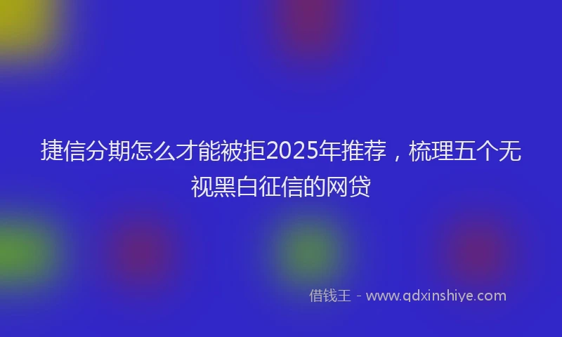 捷信分期怎么才能被拒2025年推荐，梳理五个无视黑白征信的网贷